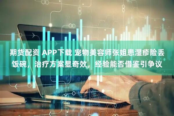 期货配资 APP下载 宠物美容师张姐患湿疹险丢饭碗，治疗方案显奇效，经验能否借鉴引争议