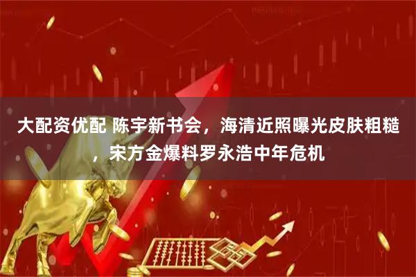 大配资优配 陈宇新书会，海清近照曝光皮肤粗糙，宋方金爆料罗永浩中年危机