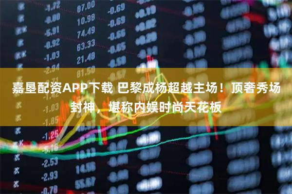 嘉垦配资APP下载 巴黎成杨超越主场！顶奢秀场封神，堪称内娱时尚天花板