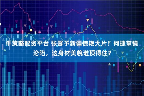 牛策略配资平台 张馨予新疆惊艳大片！何捷掌镜沦陷，这身材美貌谁顶得住？