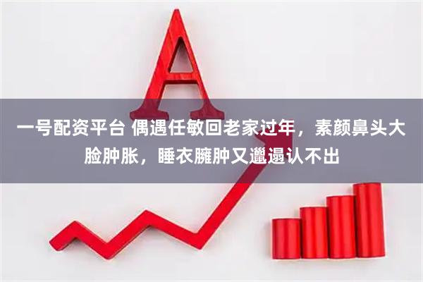 一号配资平台 偶遇任敏回老家过年，素颜鼻头大脸肿胀，睡衣臃肿又邋遢认不出