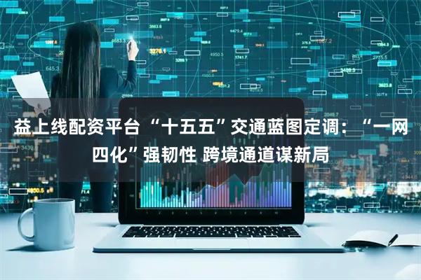 益上线配资平台 “十五五”交通蓝图定调：“一网四化”强韧性 跨境通道谋新局
