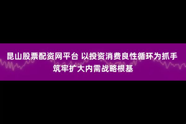 昆山股票配资网平台 以投资消费良性循环为抓手 筑牢扩大内需战略根基