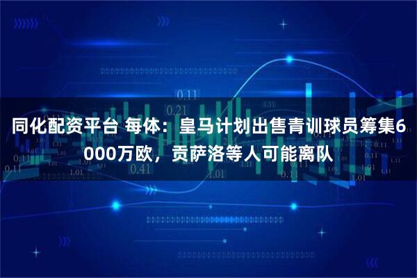 同化配资平台 每体：皇马计划出售青训球员筹集6000万欧，贡萨洛等人可能离队